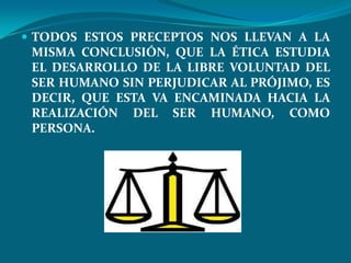  TODOS ESTOS PRECEPTOS NOS LLEVAN A LA
 MISMA CONCLUSIÓN, QUE LA ÉTICA ESTUDIA
 EL DESARROLLO DE LA LIBRE VOLUNTAD DEL
 SER HUMANO SIN PERJUDICAR AL PRÓJIMO, ES
 DECIR, QUE ESTA VA ENCAMINADA HACIA LA
 REALIZACIÓN DEL SER HUMANO, COMO
 PERSONA.
 