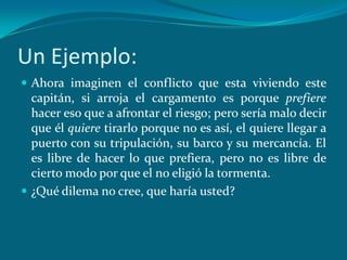 Un Ejemplo:
 Ahora imaginen el conflicto que esta viviendo este
  capitán, si arroja el cargamento es porque prefiere
  hacer eso que a afrontar el riesgo; pero sería malo decir
  que él quiere tirarlo porque no es así, el quiere llegar a
  puerto con su tripulación, su barco y su mercancía. El
  es libre de hacer lo que prefiera, pero no es libre de
  cierto modo por que el no eligió la tormenta.
 ¿Qué dilema no cree, que haría usted?
 