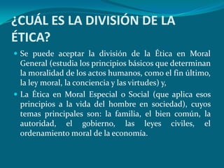 ¿CUÁL ES LA DIVISIÓN DE LA
ÉTICA?
 Se puede aceptar la división de la Ética en Moral
  General (estudia los principios básicos que determinan
  la moralidad de los actos humanos, como el fin último,
  la ley moral, la conciencia y las virtudes) y,
 La Ética en Moral Especial o Social (que aplica esos
  principios a la vida del hombre en sociedad), cuyos
  temas principales son: la familia, el bien común, la
  autoridad, el gobierno, las leyes civiles, el
  ordenamiento moral de la economía.
 