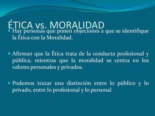 ÉTICA vs.que ponen objeciones a que se identifique
 Hay personas
               MORALIDAD
 la Ética con la Moralidad.

 Afirman que la Ética trata de la conducta profesional y
 pública, mientras que la moralidad se centra en los
 valores personales y privados.

 Podemos trazar una distinción entre lo público y lo
 privado, entre lo profesional y lo personal
 