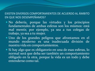 EXISTEN DIVERSOS COMPORTAMIENTOS DE ACUERDO AL ÁMBITO
EN QUE NOS DESEMPEÑAMOS?
 No debería, porque las virtudes y los principios
  fundamentales de ambas esferas son los mismos: está
  mal mentir, por ejemplo, ya sea a tus colegas de
  trabajo, ya sea a tu mujer.
 Uno de los grandes peligros que afrontamos en el
  mundo moderno es una inadecuada división de
  nuestra vida en comportamientos.
 Si hay algo que es obligatorio en una de esas esferas, lo
  normal será que deba ser también un comportamiento
  obligado en la otra, porque la vida es un todo y debe
  entenderse como tal.
 