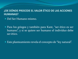 ¿DE DÓNDE PROCEDE EL VALOR ÉTICO DE LAS ACCIONES
HUMANAS?
 Del Ser Humano mismo.


 Para los griegos y también para Kant, “ser ético es ser
  humano”, y si se quiere ser humano el individuo debe
  ser ético.

 Este planteamiento revela el concepto de “ley natural”.
 