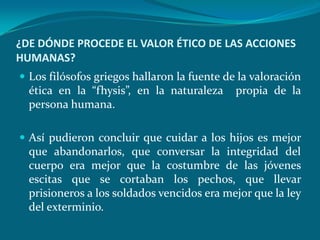¿DE DÓNDE PROCEDE EL VALOR ÉTICO DE LAS ACCIONES
HUMANAS?
 Los filósofos griegos hallaron la fuente de la valoración
  ética en la “fhysis”, en la naturaleza     propia de la
  persona humana.

 Así pudieron concluir que cuidar a los hijos es mejor
  que abandonarlos, que conversar la integridad del
  cuerpo era mejor que la costumbre de las jóvenes
  escitas que se cortaban los pechos, que llevar
  prisioneros a los soldados vencidos era mejor que la ley
  del exterminio.
 