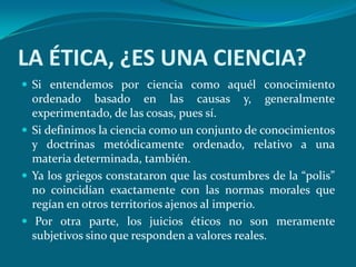 LA ÉTICA, ¿ES UNA CIENCIA?
 Si entendemos por ciencia como aquél conocimiento
  ordenado basado en las causas y, generalmente
  experimentado, de las cosas, pues sí.
 Si definimos la ciencia como un conjunto de conocimientos
  y doctrinas metódicamente ordenado, relativo a una
  materia determinada, también.
 Ya los griegos constataron que las costumbres de la “polis”
  no coincidían exactamente con las normas morales que
  regían en otros territorios ajenos al imperio.
 Por otra parte, los juicios éticos no son meramente
  subjetivos sino que responden a valores reales.
 