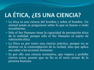 LA ÉTICA, ¿ES UNA CIENCIA?
 La ética es una ciencia del hombre y sobre el hombre. Un
  animal jamás se preguntará sobre lo que es bueno o malo
  moralmente.
 Sólo el Ser Humano tiene la capacidad de percepción ética
  de la realidad, porque sólo el Ser Humano es sujeto de
  valoración ética.
 La Ética es por tanto una ciencia práctica, porque no se
  detiene en la contemplación de la verdad, sino que aplica
  ese saber a las acciones humanas.
 Es por ello una ciencia normativa, que impera y prohíbe
  ciertos actos, puesto que su fin es el recto actuar de la
  persona humana.
 