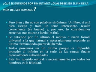 ¿QUÉ SE ENTIENDE POR FIN ÚLTIMO? ¿CUÁL DEBE SER EL FIN DE LA

VIDA DEL SER HUMANO   ?

  Pero bien y fin no son palabras sinónimas. Un libro, si está
   bien escrito y trata un tema interesante, resulta
   conveniente (es bueno) y, por eso, lo consideramos
   atractivo, nos mueve a leerlo (es fin).
  Se entiende por fin último el motivo o razón formal
   universal a la que natural y necesariamente responde en
   último término todo querer deliberado.
  Todos poseemos un fin último porque es imposible
   proceder al infinito en la serie de las causas finales
   esencialmente subordinadas.
  Este fin, querido natural y necesariamente por todos los
   hombres, es la felicidad.
 