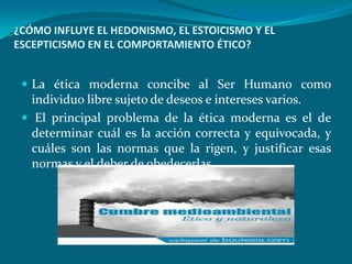 ¿CÓMO INFLUYE EL HEDONISMO, EL ESTOICISMO Y EL
ESCEPTICISMO EN EL COMPORTAMIENTO ÉTICO?


  La ética moderna concibe al Ser Humano como
   individuo libre sujeto de deseos e intereses varios.
  El principal problema de la ética moderna es el de
   determinar cuál es la acción correcta y equivocada, y
   cuáles son las normas que la rigen, y justificar esas
   normas y el deber de obedecerlas.
 