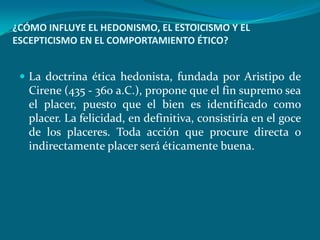 ¿CÓMO INFLUYE EL HEDONISMO, EL ESTOICISMO Y EL
ESCEPTICISMO EN EL COMPORTAMIENTO ÉTICO?


  La doctrina ética hedonista, fundada por Aristipo de
   Cirene (435 - 360 a.C.), propone que el fin supremo sea
   el placer, puesto que el bien es identificado como
   placer. La felicidad, en definitiva, consistiría en el goce
   de los placeres. Toda acción que procure directa o
   indirectamente placer será éticamente buena.
 