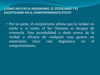¿CÓMO INFLUYE EL HEDONISMO, EL ESTOICISMO Y EL
ESCEPTICISMO EN EL COMPORTAMIENTO ÉTICO?


  Por su parte, el escepticismo afirma que la verdad no
   existe o, si existe, el Ser Humano es incapaz de
   conocerla. Esta incredulidad o duda acerca de la
   verdad o eficacia de cualquier cosa genera un
   relativismo   ético     casi  dogmático  en   el
   comportamiento.
 