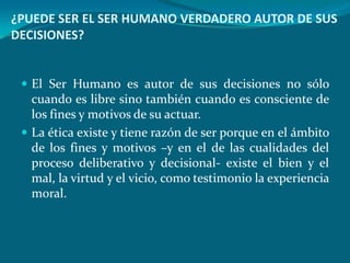 ¿PUEDE SER EL SER HUMANO VERDADERO AUTOR DE SUS
DECISIONES?


  El Ser Humano es autor de sus decisiones no sólo
   cuando es libre sino también cuando es consciente de
   los fines y motivos de su actuar.
  La ética existe y tiene razón de ser porque en el ámbito
   de los fines y motivos –y en el de las cualidades del
   proceso deliberativo y decisional- existe el bien y el
   mal, la virtud y el vicio, como testimonio la experiencia
   moral.
 
