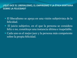 ¿QUÉ DICE EL LIBERALISMO, EL EMPIRISMO Y LA ÉTICA KANTIANA
SOBRE LA FELICIDAD?


  El liberalismo se apoya en una visión subjetivista de la
   felicidad.
  El juicio subjetivo, en el que la persona se considera
   feliz o no, constituye una instancia última e inapelable.
  Cada uno es el mejor juez y la persona más competente
   sobre la propia felicidad.
 