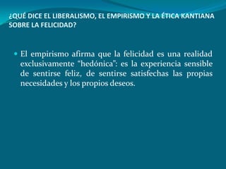 ¿QUÉ DICE EL LIBERALISMO, EL EMPIRISMO Y LA ÉTICA KANTIANA
SOBRE LA FELICIDAD?


  El empirismo afirma que la felicidad es una realidad
   exclusivamente “hedónica”: es la experiencia sensible
   de sentirse feliz, de sentirse satisfechas las propias
   necesidades y los propios deseos.
 
