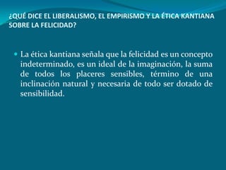 ¿QUÉ DICE EL LIBERALISMO, EL EMPIRISMO Y LA ÉTICA KANTIANA
SOBRE LA FELICIDAD?


  La ética kantiana señala que la felicidad es un concepto
   indeterminado, es un ideal de la imaginación, la suma
   de todos los placeres sensibles, término de una
   inclinación natural y necesaria de todo ser dotado de
   sensibilidad.
 
