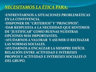 NECESITAMOS LA ÉTICA PARA:
•ENFRENTARNOS A SITUACIONES PROBLEMÁTICAS
EN LA CONVIVENCIA.
•DISPONER DE “CRITERIOS” Y “PRINCIPIOS”.
•DAR RESPUESTA A LA NECESIDAD QUE SENTIMOS
DE “JUSTIFICAR” COMO BUENAS NUESTRAS
OPCIONES MÁS IMPORTANTES.
•AYUDARNOS A VALORAR Y ASUMIR O RECHAZAR
LAS NORMAS SOCIALES.
•AYUDARNOS A ENCAUZAR LA SIEMPRE DIFÍCIL
RELACIÓN ENTRE ACTIVIDAD E INTERESES
PROPIOS Y ACTIVIDAD E INTERESES SOCIALES O
DEL GRUPO.
 