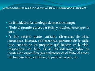 ¿CÓMO DEFINIRÍAS LA FELICIDAD Y CUÁL SERÍA SU CONTENIDO ESPECÍFICO?




   La felicidad es la ideología de nuestro tiempo.
   Todo el mundo quiere ser feliz, y muchos creen que lo
    son.
   Y hay mucha gente, artistas, directores de cine,
    cantantes, jóvenes, adolescentes, personas de la calle,
    que, cuando se les pregunta qué buscan en la vida,
    responden: ser feliz. Si se les interroga sobre su
    contenido específico, generalmente es el éxito, el amor,
    incluso un beso, el dinero, la justicia, la paz, etc.
 