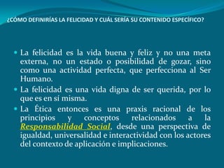 ¿CÓMO DEFINIRÍAS LA FELICIDAD Y CUÁL SERÍA SU CONTENIDO ESPECÍFICO?




   La felicidad es la vida buena y feliz y no una meta
    externa, no un estado o posibilidad de gozar, sino
    como una actividad perfecta, que perfecciona al Ser
    Humano.
   La felicidad es una vida digna de ser querida, por lo
    que es en sí misma.
   La Ética entonces es una praxis racional de los
    principios    y   conceptos      relacionados     a   la
    Responsabilidad Social, desde una perspectiva de
    igualdad, universalidad e interactividad con los actores
    del contexto de aplicación e implicaciones.
 