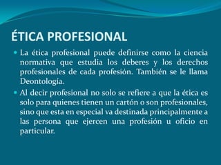 ÉTICA PROFESIONAL
 La ética profesional puede definirse como la ciencia
  normativa que estudia los deberes y los derechos
  profesionales de cada profesión. También se le llama
  Deontología.
 Al decir profesional no solo se refiere a que la ética es
  solo para quienes tienen un cartón o son profesionales,
  sino que esta en especial va destinada principalmente a
  las persona que ejercen una profesión u oficio en
  particular.
 