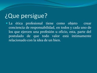 ¿Que persigue?
 La ética profesional tiene como objeto           crear
 conciencia de responsabilidad, en todos y cada uno de
 los que ejercen una profesión u oficio, esta, parte del
 postulado de que todo valor está íntimamente
 relacionado con la idea de un bien.
 