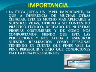 IMPORTANCIA
 LA ÉTICA JUEGA UN PAPEL IMPORTANTE, YA
 QUE A DIFERENCIA DE MUCHAS OTRAS
 CIENCIAS, ESTA ES MUCHO MAS APLICABLE A
 NUESTRAS VIDAS, DEBIDO A SU CONTENIDO
 PRÁCTICO-TÉCNICO, DERIVADO DE NUESTRAS
 PROPIAS COSTUMBRES Y DE CÓMO NOS
 COMPORTAMOS, SIENDO QUE ESTA LAS
 PERFECCIONA Y NOS AYUDA A ASEGURAR
 NUESTRA REALIZACIÓN COMO PERSONAS
 TENIENDO EN CUENTA QUE FINES VALE LA
 PENA PERSEGUIR Y BAJO QUE CONDICIONES
 VALE LA PENA PERSEGUIRLOS.
 