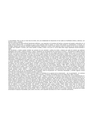 y comunidades. Pero no hay un único tipo de olvido, sino una multiplicidad de situaciones en las cuales se manifiestan olvidos y silencios, con
diversos «usos» y sentidos.
Hay un primer tipo de olvido profundo llamémoslo definitivo», que responde a la borradura dé hechos y procesos del pasado, producidos en, el
propio devenir histórico154». La paradoja es que si esta supresión total es exitosa, su mismo éxito impide su comprobación. A menudo, sin
embargo, pasados que parecían olvidados ((definitivamente» reaparecen y cobran nueva vigencia a partir de cambios en los marcos culturales y
sociales que impulsan’ a revisar y dar nuevo sentido a huellas y restos, a los que no- se les había dado ningún significado durante décadas o
siglos.
Las borraduras y olvidos pueden también ser producto de una voluntad o política de olvido y silencio por parte de actores que elaboran
estrategias para ocultar y destruir pruebas y rastros, impidiendo así recuperaciones de memorias en el futuro —recordemos la célebre frase de
Himmler en el juicio de Nuremberg, cuando declaró que la «solución final» fue una «página gloriosa de nuestra historia, que no ha sido jamás
escrita, y que jamás lo sería155. En casos así, hay un acto político voluntario de destrucción de pruebas y huellas, con el fin de promover olvidos
selectivos a partir de la eliminación de pruebas documentales. Sin embargo, los recuerdos y memorias de protagonistas y testigos no pueden ser
manipulados de la misma manera (excepto a través de su exterminio físico). En este sentido, toda política de conservación y de memoria, al
seleccionar huellas para preservar, conservar o conmemorar, tiene implícita una voluntad de olvido. Esto incluye, por supuesto, a los propios
historiadores e investigadores que eligen qué contar, qué representar o qué escribir en un relato. Lo que el pasado deja son huellas, en las ruinas
y marcas materiales, en las huellas «mnésicas» del sistema neurológico humano, en la dinámica psíquica de las personas, en el mundo
simbólico. Pero esas huellas, en sí mismas, no constituyen «memoria» a menos que sean evocadas y ubicadas en un marco que les dé sentido.
Se plantea aquí una segunda cuestión ligada- al olvido: cómo superar las dificultades y acceder a esas huellas; La tarea es entonces la de
revelar, sacar a la luz lo encubierto, «atravesar el muro que nos separa de esas huellas» (Ricoeur, 1999: 105). La dificultad no radica en que
hayan quedado pocas huellas, o que el pasado haya sufrido su destrucción, sino en los impedimentos para acceder a sus huellas, ocasionados,
por los mecanismos de la represión,, en los distintos sentidos de la palabra impulsar de la’ conciencia ideas o deseos rechazales», «detener,
impedir, paralizar, sujetar, cohibir»— y del desplazamiento (que provoca distorsiones y transformaciones en distintas direcciones y de diverso
tipo). Tareas en las que se ha especializado’- el psicoanálisis -para la recuperación- de –memorias individuales, y también algunas nuevas
corrientes de la historiografía para procesos sociales y colectivos.
Una- reacción social al temor a la destrucción de huellas se manifiesta en la urgencia de la conservación, - de- la acumulación - en’ archivos
históricos, personales -y públicos.- Es la - «obsesión de la memoria» y el espíritu memorialista de los que hablan Nora, Gillis y Huyssen.
Está también el olvido que Ricoeur denomina «evasivo», que - refleja un intento de no recordar lo que puede herir. Se da especialmente en’
períodos históricos posteriores a grandes catástrofes sociales, masacres y genocidios, que generan entre quiénes han sufrido la voluntad de no
querer saber, de evadirse de los recuerdos para poder seguir viviendo -(Semprún, 1997). Eh este punto, la contracara del olvido es el silencio.
Existen silencios impuestos por temor a la represión en regímenes, dictatoriales de diverso tipo. Los silencios durante la España franquista, la
Unión Soviética stalinista o las dictaduras latinoamericanas se quebraron con el cambio de régimen. En estos casos, sobreviven recuerdos
dolorosos que ((esperan el momento propicio para ser expresados» (Pollak, 1989: 5). Pero esos silencios sobre memorias disidentes no sólo se
dan en relación a un Estado dominante, sino también en relaciones entre grupos sociales. Pollak analiza varios tipos de silencios de
sobrevivientes de la Shoah, desde quienes regresan a sus lugares de origen y necesitan encontrar- un modus- vivendi- con sus vecinos que
«sobre la forma de consentimiento tácito,’ presenciaron su deportación», hasta los silencios ligados a situaciones límite en los campos,
mantenidos para evitar culpar a las víctimas (Pollak, 1939: 6). También hay voluntad de silencio; de’ no contar o transmitir, de guardar las huellas
encerradas en espacios inaccesibles, para cuidar a los otros, como expresión del deseo de no herir ni transmitir sufrimientos.
 