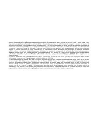 Hay otra lógica en el silencio. Para relatar sufrimientos, es necesario encontrar del otro lado la voluntad de escuchar (Laub, - 1992b; Pollak, 1990).
Hay coyunturas políticas de transición —como en Chile a fines de los ochenta o en la Francia de la posguerra— en que la voluntad de
reconstrucción es vivida como contradictoria con mensajes ligados a los horrores del pasado156. En el plano de las memorias individuales, el
temor a ser incomprendido también lleva a silencios. Encontrara otros con capacidad de escuchar es central en el proceso de quebrar silencios.
Volveremos a este tema al hablar del testimonio: Finalmente, está el olvido liberador, que libera de la carga del pasado para así poder mirar hacia
el futuro. Es el olvido «necesario» en la vida individual. Para Ias comunidades y grupos, el origen de este planteo está en Nietzsche; al condenar
la fiebre histórica y al reclamar una permitía vivir, que permita ver las cosas sin la carga pesada de la historia. Esa fiebre histórica que, como
reflexiona Huyssen: Sirvió para inventar tradiciones nacionales en Europa, para legitimar los Estados-nación imperiales y para brindar cohesión
cultural a las Sociedades en pleno conflicto tras la Revolución Industrial y la expansi6n colonial (Huyssen, 2000:26). Como lo planteó en su
momento Renan:
El olvido, e incluso diría que el error histórico on un factor ciencia! en la creación de una nación, y de aquí que el progreso de tos estudios
históricos sea frecuentemente un peligro para la: nacionalidad (Renan, 2000 56)
La fiebre memorialista del presente tiene otras características y otros peligros, tema que remite necesariamente al debate acerca de los «abusos
de la memoria», título del pequeño y. provocador libro De Todorov. (1998). Todorov no se opone a la recuperación del pasado, sino a su.
Utilización por parte de .diversos grupos con intereses propios. El abuso de memoria que el autor condena es el que se basa en preservar una
memoria «literal», donde. las víctimas y los crímenes son vistos como únicos, e irrepetibles. En ese caso, la experiencia es intransitiva; no
conduce más allá de sí misma. Y propone, o defiende, un uso «ejemplar’, donde la memoria de un hecho pasado es vista como una instancia de
una categoría más general, o como modelo para comprender situaciones nuevas, con agentes diferentes. Si hablamos de olvido, lo que se está
proponiendo es el olvido (político) de lo singular y único de una experiencia, para tornar más productiva a la memoria.
 