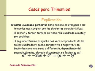 Casos para Trinomios   Explicación: Trinomio cuadrado perfecto:  Este nombre es otorgado a los trinomios que cumplen con las siguientes características:  El primer y tercer término se tiene raíz cuadrada exacta y son positivos.  El segundo término es igual a dos veces el producto de las raíces cuadradas y puede ser positivo o negativo. y se factoriza como una suma o diferencia, dependiendo del segundo término, elevado al cuadrado, se factoriza así:   Casos de factorización. 