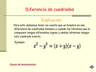 Diferencia de cuadrados   Explicación: Para esto debemos tener en cuenta que un binomio es una diferencia de cuadrados siempre y cuando los términos que la componen tengan diferentes signos y ambos términos tengan raíz cuadrada exacta. Ejemplo:   Casos de factorización. 