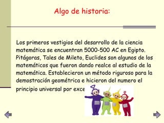 Algo de historia: Los primeros vestigios del desarrollo de la ciencia matemática se encuentran 5000-500 AC en Egipto. Pitágoras, Tales de Mileto, Euclides son algunos de los matemáticos que fueron dando realce al estudio de la matemática. Establecieron un método riguroso para la demostración geométrica e hicieron del numero el principio universal por excelencia.   