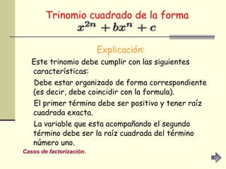 Trinomio cuadrado de la forma   Explicación:   Este trinomio debe cumplir con las siguientes características:  Debe estar organizado de forma correspondiente (es decir, debe coincidir con la formula).  El primer término debe ser positivo y tener raíz cuadrada exacta.  La variable que esta acompañando el segundo término debe ser la raíz cuadrada del término número uno.  Casos de factorización. 