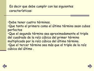 Es decir que debe cumplir con las siguientes características:   Debe tener cuatro términos.  Que tanto el primero como el último término sean cubos perfectos  Que el segundo término sea aproximadamente el triple del cuadrado de la raíz cúbica del primer término multiplicado por la raíz cúbica del último término.  Que el tercer término sea más que el triple de la raíz cúbica del último .   