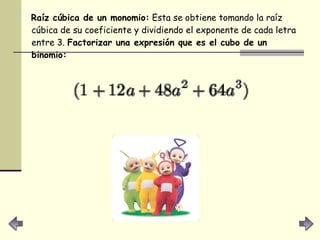 Raíz cúbica de un monomio:  Esta se obtiene tomando la raíz cúbica de su coeficiente y dividiendo el exponente de cada letra entre 3.  Factorizar una expresión que es el cubo de un binomio:   