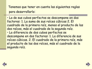 Tenemos que tener en cuenta las siguientes reglas para desarrollarlo:   La de sus cubos perfectos se descompone en dos factores: 1. La suma de sus raíces cúbicas 2. El cuadrado de la primera raíz, menos el producto de las dos raíces, más el cuadrado de la segunda raíz.  La diferencia de dos cubos perfectos se descompone en dos factores: 1. La diferencia de sus raíces cúbicas. 2. El cuadrado de la primera raíz, más el producto de las dos raíces, más el cuadrado de la segunda raíz.   