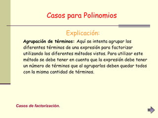 Casos para Polinomios   Explicación: Agrupación de términos:  Aquí se intenta agrupar los diferentes términos de una expresión para factorizar utilizando los diferentes métodos vistos. Para utilizar este método se debe tener en cuenta que la expresión debe tener un número de términos que al agruparlos deben quedar todos con la misma cantidad de términos. Casos de factorización. 