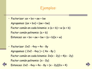 Ejemplos: Factorizar: ax + bx + aw + bw  Agrupamos: (ax + bx) + (aw + bw)  Factor común en cada binomio: x (a + b) + w (a + b) Factor común polinomio: (a + b)  Entonces: ax + bx + aw + bw = (a + b)(x + w)  Factorizar: 2x2 - 4xy + 4x - 8y Agrupamos: ( 2x2 - 4xy ) + ( 4x - 8y )  Factor común en cada binomio: 2x(x - 2y) + 4(x - 2y)  Factor común polinomio: (x - 2y)  Entonces: 2x2 - 4xy + 4x - 8y = (x - 2y)(2x + 4)  