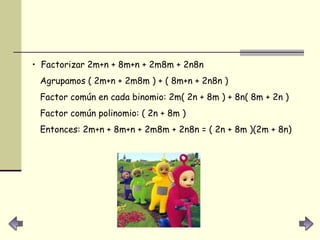 Factorizar 2m+n + 8m+n + 2m8m + 2n8n  Agrupamos ( 2m+n + 2m8m ) + ( 8m+n + 2n8n )  Factor común en cada binomio: 2m( 2n + 8m ) + 8n( 8m + 2n )  Factor común polinomio: ( 2n + 8m )  Entonces: 2m+n + 8m+n + 2m8m + 2n8n = ( 2n + 8m )(2m + 8n)  