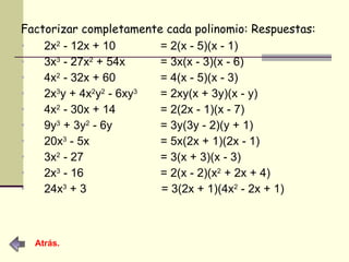 Factorizar completamente cada polinomio: Respuestas: 2x 2  - 12x + 10  = 2(x - 5)(x - 1) 3x 3  - 27x 2  + 54x  = 3x(x - 3)(x - 6) 4x 2  - 32x + 60  = 4(x - 5)(x - 3) 2x 3 y + 4x 2 y 2  - 6xy 3   = 2xy(x + 3y)(x - y) 4x 2  - 30x + 14  = 2(2x - 1)(x - 7) 9y 3  + 3y 2  - 6y  = 3y(3y - 2)(y + 1) 20x 3  - 5x  = 5x(2x + 1)(2x - 1) 3x 2  - 27  = 3(x + 3)(x - 3) 2x 3  - 16  = 2(x - 2)(x 2  + 2x + 4) 24x 3  + 3    = 3(2x + 1)(4x 2  - 2x + 1) Atrás. 