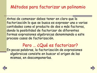 Métodos para factorizar un polinomio   Antes de comenzar debes tener en claro que la factorización lo que se busca es expresar una o varias cantidades como el producto de dos o más factores, dando la posibilidad de factorizar de diferentes formas expresiones algebraicas denominando a este proceso casos de factorización.  Pero … ¿Qué es factorizar? En pocas palabras, la factorización de expresiones algebraicas consiste en buscar el origen de las mismas, en descomponerlas.   