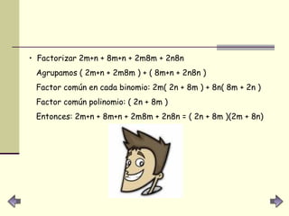 Factorizar 2m+n + 8m+n + 2m8m + 2n8n  Agrupamos ( 2m+n + 2m8m ) + ( 8m+n + 2n8n )  Factor común en cada binomio: 2m( 2n + 8m ) + 8n( 8m + 2n )  Factor común polinomio: ( 2n + 8m )  Entonces: 2m+n + 8m+n + 2m8m + 2n8n = ( 2n + 8m )(2m + 8n)  