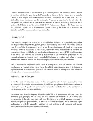 10
Defensa de la Infancia, la Adolescencia y la Familia (2003-2008), exaltado en el 2010 con
la máxima distinción que otorga la Procuraduría General de la Nación con la medalla
Carlos Mauro Hoyos por los trabajos de infancia, y exaltado en el 2008 por UNICEF-
Colombia como fundador de la estrategia “Hechos y derechos”. Ex director del
Postgrado de Familia de la Facultad de Derecho, Ciencias Sociales y Políticas de la
Universidad Nacional de Colombia (2007-2010). Actualmente director del Departamento
de Derecho Privado de la Universidad Santo Tomás y Profesor de la Facultad de
Derecho de la Universidad Libre y de los Andes.
JUSTIFICACIÓN
Este Módulo está proporcionado por la necesidad de fortalecer la capacidad gerencial de
los magistrados, magistradas, jueces, juezas, servidores y servidoras de la rama judicial,
con el propósito de mejorar el servicio de la administración de justicia, mostrando
eficiencia ante el ciudadano o ciudadana, teniendo como herramienta el sistema del
procedimiento de oralidad y por audiencias señaladas en el nuevo CGP; de ahí que, con
él se busca un cambio de cultural y robustecer a los servidores judiciales en sus
competencias conceptuales, como en sus habilidades en la práctica judicial en el campo
de familia e infancia, dentro del modelo del proceso por oralidad y audiencias.
Por lo anterior la implementación debe ir acompañada con un cambio de cultura,
habilidades y competencias, para lograr los objetivos propuestos por el legislador al
reglamentar un nuevo sistema procesal. Por lo tanto, si no se acompañan tales adjetivos
no es posible avanzar en tales fines.
RESUMEN DEL MÓDULO
El módulo está estructurado en dos partes: un capítulo introductorio que explica cómo
se construyó el modulo, su justificación, el problema que plantea, la hipótesis y el marco
teórico; la segunda parte está compuesta por cuatro unidades las cuales contienen la
parte sustancial del presente módulo.
La unidad uno describe la parte filosófica del CGP y el sistema que adopta, como los
derechos que protege; por lo tanto en esta unidad se presenta el CGP como una
herramienta de la actividad procesal para los jueces; la unidad segunda muestra el
modelo de gestión que desarrolla el CGP el cual está encausado por la oralidad y por
audiencias, el rol del operador jurídico en esté sistema y el esquema del trabajo
destacando la construcción de la teoría del caso.
 