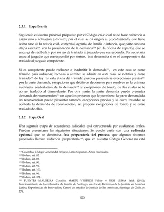 103
2.3.1. Etapa Escrita
Siguiendo el sistema procesal propuesto por el Código, en el cual no se hace referencia a
juicio sino a actuación judicial212, por el cual se da origen al procedimiento, que tiene
como base de la noticia civil, comercial, agraria, de familia o infancia, que parte con una
etapa escrita213, con la presentación de la demanda214 (en la oficina de reparto), que se
encarga de recibirla y por sorteo da traslado al juzgado que corresponda. Por secretaría
entra al juzgado que correspondió por sorteo, éste determina si es el competente o da
traslado al juzgado competente.
Si es competente puede rechazar o inadmitir la demanda215
, en este caso se corre
término para subsanar; rechaza o admite; se admite en este caso, se notifica y corre
traslado216
de ley. En esta etapa del traslado pueden presentarse excepciones previas217
por la parte demanda, excepciones que debieron deponerse para resolver en la primera
audiencia, contestación de la demanda218
y excepciones de fondo, de las cuales se le
corren traslado al demandante. Por otra parte, la parte demanda puede presentar
demanda de reconvención219
en aquellos procesos que lo permiten; la parte demandada
en reconvención puede presentar también excepciones previas y se corre traslado; se
contesta la demanda de reconvención, se propone excepciones de fondo y se corre
traslado de ellas.
2.3.2. Etapa Oral
Una segunda etapa de actuaciones judiciales está estructurada por audiencias orales.
Pueden presentarse las siguientes situaciones: Se puede partir con una audiencia
opcional, que se denomina fase preparatoria del proceso, que algunos sistemas
procesales llaman audiencia preparatoria220
, que en nuestro Código General no está
212 Colombia, Código General del Proceso, Libro Segundo, Actos Procesales.
213 Ibìdem, art. 82.
214 Ibìdem, art. 89.
215 Ibìdem, art. 90.
216 Ibìdem, art. 91.
217 Ibìdem, art. 100.
218 Ibìdem, art. 96.
219 Ibìdem, art. 371.
220 FUENTES MAUREIRA Claudio, MARÌN VERDIGO Felipe y RIOS LEIVA Erick (2010),
Funcionamiento de los tribunales de familia de Santiago, en el texto Reformas de la Justicia en América
Latina, Experiencias de Innovación, Centro de estudio de Justicia de las Américas, Santiago de Chile, p.
376.
 