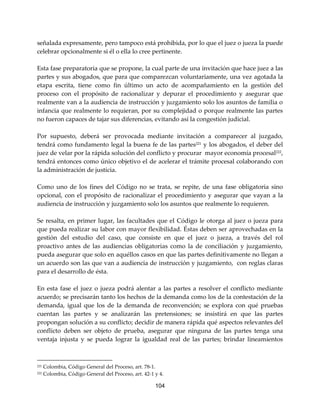 104
señalada expresamente, pero tampoco está prohibida, por lo que el juez o jueza la puede
celebrar opcionalmente si él o ella lo cree pertinente.
Esta fase preparatoria que se propone, la cual parte de una invitación que hace juez a las
partes y sus abogados, que para que comparezcan voluntariamente, una vez agotada la
etapa escrita, tiene como fin último un acto de acompañamiento en la gestión del
proceso con el propósito de racionalizar y depurar el procedimiento y asegurar que
realmente van a la audiencia de instrucción y juzgamiento solo los asuntos de familia o
infancia que realmente lo requieran, por su complejidad o porque realmente las partes
no fueron capaces de tajar sus diferencias, evitando así la congestión judicial.
Por supuesto, deberá ser provocada mediante invitación a comparecer al juzgado,
tendrá como fundamento legal la buena fe de las partes221
y los abogados, el deber del
juez de velar por la rápida solución del conflicto y procurar mayor economía procesal222
,
tendrá entonces como único objetivo el de acelerar el trámite procesal colaborando con
la administración de justicia.
Como uno de los fines del Código no se trata, se repite, de una fase obligatoria sino
opcional, con el propósito de racionalizar el procedimiento y asegurar que vayan a la
audiencia de instrucción y juzgamiento solo los asuntos que realmente lo requieren.
Se resalta, en primer lugar, las facultades que el Código le otorga al juez o jueza para
que pueda realizar su labor con mayor flexibilidad. Éstas deben ser aprovechadas en la
gestión del estudio del caso, que consiste en que el juez o jueza, a través del rol
proactivo antes de las audiencias obligatorias como la de conciliación y juzgamiento,
pueda asegurar que solo en aquéllos casos en que las partes definitivamente no llegan a
un acuerdo son las que van a audiencia de instrucción y juzgamiento, con reglas claras
para el desarrollo de ésta.
En esta fase el juez o jueza podrá alentar a las partes a resolver el conflicto mediante
acuerdo; se precisarán tanto los hechos de la demanda como los de la contestación de la
demanda, igual que los de la demanda de reconvención; se explora con qué pruebas
cuentan las partes y se analizarán las pretensiones; se insistirá en que las partes
propongan solución a su conflicto; decidir de manera rápida qué aspectos relevantes del
conflicto deben ser objeto de prueba, asegurar que ninguna de las partes tenga una
ventaja injusta y se pueda lograr la igualdad real de las partes; brindar lineamientos
221 Colombia, Código General del Proceso, art. 78-1.
222 Colombia, Código General del Proceso, art. 42-1 y 4.
 