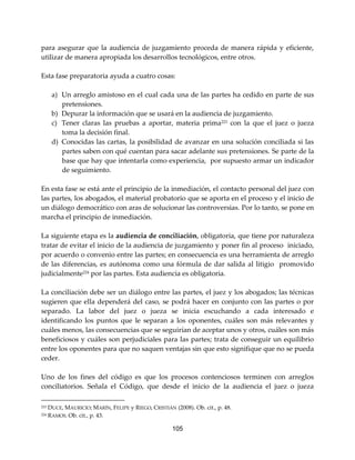 105
para asegurar que la audiencia de juzgamiento proceda de manera rápida y eficiente,
utilizar de manera apropiada los desarrollos tecnológicos, entre otros.
Esta fase preparatoria ayuda a cuatro cosas:
a) Un arreglo amistoso en el cual cada una de las partes ha cedido en parte de sus
pretensiones.
b) Depurar la información que se usará en la audiencia de juzgamiento.
c) Tener claras las pruebas a aportar, materia prima223 con la que el juez o jueza
toma la decisión final.
d) Conocidas las cartas, la posibilidad de avanzar en una solución conciliada si las
partes saben con qué cuentan para sacar adelante sus pretensiones. Se parte de la
base que hay que intentarla como experiencia, por supuesto armar un indicador
de seguimiento.
En esta fase se está ante el principio de la inmediación, el contacto personal del juez con
las partes, los abogados, el material probatorio que se aporta en el proceso y el inicio de
un diálogo democrático con aras de solucionar las controversias. Por lo tanto, se pone en
marcha el principio de inmediación.
La siguiente etapa es la audiencia de conciliación, obligatoria, que tiene por naturaleza
tratar de evitar el inicio de la audiencia de juzgamiento y poner fin al proceso iniciado,
por acuerdo o convenio entre las partes; en consecuencia es una herramienta de arreglo
de las diferencias, es autónoma como una fórmula de dar salida al litigio promovido
judicialmente224 por las partes. Esta audiencia es obligatoria.
La conciliación debe ser un diálogo entre las partes, el juez y los abogados; las técnicas
sugieren que ella dependerá del caso, se podrá hacer en conjunto con las partes o por
separado. La labor del juez o jueza se inicia escuchando a cada interesado e
identificando los puntos que le separan a los oponentes, cuáles son más relevantes y
cuáles menos, las consecuencias que se seguirían de aceptar unos y otros, cuáles son más
beneficiosos y cuáles son perjudiciales para las partes; trata de conseguir un equilibrio
entre los oponentes para que no saquen ventajas sin que esto signifique que no se pueda
ceder.
Uno de los fines del código es que los procesos contenciosos terminen con arreglos
conciliatorios. Señala el Código, que desde el inicio de la audiencia el juez o jueza
223 DUCE, MAURICIO; MARÍN, FELIPE y RIEGO, CRISTIÁN (2008). Ob. cit., p. 48.
224 RAMOS. Ob. cit., p. 43.
 