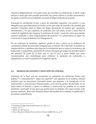 106
exhortará diligentemente a las partes para que concilien sus diferencias, es decir, exige
del juez o jueza que estos puedan persuadir a las partes, alentar y ayudar activamente a
las partes a resolver en su totalidad o en parte el litigio mediante un acuerdo.
Fracasada la conciliación el juez o jueza de inmediato requerirá a las partes y a sus
abogados para que determinen los hechos en los que están de acuerdo y las pruebas que
ameriten confesión; fijará el objeto del litigio precisando los hechos que consideren
demostrados y los que requieran ser probados; por otra parte, el juez o jueza hará el
control de legalidad para asegurar la sentencia de fondo y sanar los vicios que puedan
acarrear nulidades y otras irregularidades del proceso225; en consecuencia, se sigue con
el inicio de la etapa probatoria (ver Flujograma 1).
De no realizarse la audiencia opcional ¿podrá el juez o jueza en la audiencia de
conciliación utilizar las facultades otorgadas por el artículo 372-7 del CGP, de diseñar un
sistema efectivo y oportuno para depurar la información que se usará en la audiencia de
instrucción y juzgamiento, partiendo de la base del papel que juegan las pruebas dentro
del proceso? Se parte de la base que sí, que el juez o jueza tendrá que tener
necesariamente una metodología para enfrentar la audiencia de instrucción y
juzgamiento, la cual se expondrá en el siguiente aparte.
2.4. MODELO DE GESTIÓN Y SOLUCIÓN DE LITIGIOS
Partiendo de la base que las actuaciones se cumplirán en audiencias forma oral,
pública226
y contradictoria227
; según los expertos228
esto significa en el contexto cultural
moderno que las actuaciones procesales tienen que ajustarse a lo consagrado en los
instrumentos o convenciones internacionales, en la cual las partes involucradas en un
juicio tienen el derecho a ejercer su defensa y controvertir las pruebas en su contra
tendiente a persuadir al juez para que pueda tomar la decisión. Por estas razones, todo
proceso moderno, debe estar diseñado dentro del modelo de la oralidad, la publicidad y
el carácter contradictorio.
225 Colombia, Código General del Proceso, art. 372-7 y 8.
226 Ibídem, art. 3°.
227 Ibídem, art. 167-inciso 4.
228 DUCE, MAURICIO; MARÍN, FELIPE y RIEGO, CRISTIÁN (2008). Ob. cit., p. 35.
 