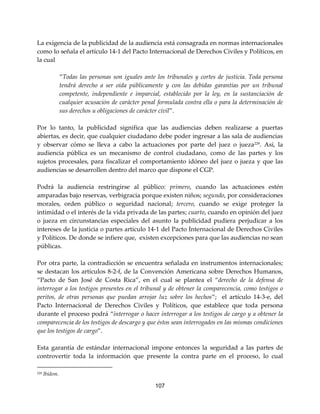 107
La exigencia de la publicidad de la audiencia está consagrada en normas internacionales
como lo señala el artículo 14-1 del Pacto Internacional de Derechos Civiles y Políticos, en
la cual
“Todas las personas son iguales ante los tribunales y cortes de justicia. Toda persona
tendrá derecho a ser oída públicamente y con las debidas garantías por un tribunal
competente, independiente e imparcial, establecido por la ley, en la sustanciación de
cualquier acusación de carácter penal formulada contra ella o para la determinación de
sus derechos u obligaciones de carácter civil”.
Por lo tanto, la publicidad significa que las audiencias deben realizarse a puertas
abiertas, es decir, que cualquier ciudadano debe poder ingresar a las sala de audiencias
y observar cómo se lleva a cabo la actuaciones por parte del juez o jueza229
. Así, la
audiencia pública es un mecanismo de control ciudadano, como de las partes y los
sujetos procesales, para fiscalizar el comportamiento idóneo del juez o jueza y que las
audiencias se desarrollen dentro del marco que dispone el CGP.
Podrá la audiencia restringirse al público: primero, cuando las actuaciones estén
amparadas bajo reservas, verbigracia porque existen niños; segundo, por consideraciones
morales, orden público o seguridad nacional; tercero, cuando se exige proteger la
intimidad o el interés de la vida privada de las partes; cuarto, cuando en opinión del juez
o jueza en circunstancias especiales del asunto la publicidad pudiera perjudicar a los
intereses de la justicia o partes artículo 14-1 del Pacto Internacional de Derechos Civiles
y Políticos. De donde se infiere que, existen excepciones para que las audiencias no sean
públicas.
Por otra parte, la contradicción se encuentra señalada en instrumentos internacionales;
se destacan los artículos 8-2-f, de la Convención Americana sobre Derechos Humanos,
“Pacto de San José de Costa Rica”, en el cual se plantea el “derecho de la defensa de
interrogar a los testigos presentes en el tribunal y de obtener la comparecencia, como testigos o
peritos, de otras personas que puedan arrojar luz sobre los hechos”; el artículo 14-3-e, del
Pacto Internacional de Derechos Civiles y Políticos, que establece que toda persona
durante el proceso podrá “interrogar o hacer interrogar a los testigos de cargo y a obtener la
comparecencia de los testigos de descargo y que éstos sean interrogados en las mismas condiciones
que los testigos de cargo”.
Esta garantía de estándar internacional impone entonces la seguridad a las partes de
controvertir toda la información que presente la contra parte en el proceso, lo cual
229 Ibídem.
 