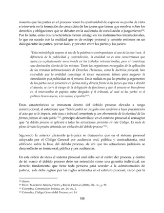 108
muestra que las partes en el proceso tienen la oportunidad de exponer su punto de vista
e intervenir en la formación de convicción de los jueces que tienen que resolver sobre los
derechos y obligaciones que se debaten en la audiencia de conciliación o juzgamiento230.
Por lo tanto, estas dos características tienen arraigo en los instrumentos internacionales,
lo que no sucede con la oralidad que es de extirpe procesal y consiste entonces en un
diálogo entre las partes, por un lado, y por otro entre las partes y los jueces:
“Esta metodología supone el uso de la palabra en contraposición al uso de la escritura. A
diferencia de la publicidad y contradicción, la oralidad no es una característica que
aparezca explícitamente mencionada en los tratados internacionales, pero sí constituye
una derivación directa de los mismos. Tanto los organismos encargados de la aplicación
de los tratados internacionales de Derechos Humanos, como la doctrina procesal, han
entendido que la oralidad constituye el único mecanismo idóneo para asegurar la
inmediación y la publicidad en el proceso. En la medida en que las pruebas y argumentos
de las partes no se presenten en forma oral y directa frente a los jueces que van a decidir
el asunto, se corre el riesgo de la delegación de funciones y que el proceso se transforme
en el intercambio de papeles entre abogados y el tribunal, al cual ni las partes ni el
público tienen acceso, a lo menos, expedito231
”.
Estas características se enmarcan dentro del debido proceso elevado a rango
constitucional, al establecer que “Nadie podrá ser juzgado sino conforme a leyes preexistentes
al acto que se le imputa, ante juez o tribunal competente y con observancia de la plenitud de las
formas propias de cada juicio”232, principio desarrollado en el estatuto procesal al consagrar
que “el debido proceso se aplicará a todas las actuaciones previstas en este Código. Es nula de
pleno derecho la prueba obtenida con violación del debido proceso”233.
Siguiendo la anterior pirámide jerárquica se demuestra que en el sistema procesal
adoptado por el Código General por audiencia oral, pública y contradictoria, está
edificado sobre la base del debido proceso, de ahí que las actuaciones judiciales se
desarrollarán en forma oral, pública y por audiencias.
En este orden de ideas el sistema procesal oral debe ser el centro del proceso, y dentro
de tal marco el debido proceso debe ser entendido como una garantía individual, un
derecho fundamental que tiene toda persona para acceder a la administración de
justicia, éste debe regirse por las reglas señaladas en el estatuto procesal, razón por la
230 Ibídem.
231 DUCE, MAURICIO; MARÍN, FELIPE y RIEGO, CRISTIÁN (2008). Ob. cit., p. 37.
232 Colombia, Constitución Política, art. 29, inc. 2.
233 Colombia, Código General del Proceso, art. 14.
 