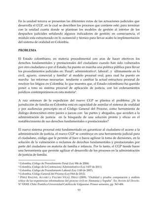 11
En la unidad tercera se presentan las diferentes rutas de las actuaciones judiciales que
desarrolla el CGP, en la cual se describen los procesos que contiene esté; para terminar
con la unidad cuarta donde se plantean los modelos de gestión al interior de los
despachos judiciales señalando algunos indicadores de gestión; en consecuencia, el
módulo esta estructurado en lo sustancial y técnico para llevar acabo la implementación
del sistema de oralidad en Colombia.
PROBLEMA
El Estado colombiano, en materia procedimental con aras de hacer efectivos los
derechos fundamentales y prestacionales del ciudadano cuando han sido vulnerados
por otro ciudadano o por el Estado; ha puesto en marcha una política pública para llevar
los procedimientos judiciales en: Penal5
, administrativo6
, laboral7
, y últimamente en lo
civil, agrario, comercial y familia8
al modelo procesal oral, para cual ha puesto en
marcha las reformas necesarias tendiente a cambiar la actual estructura procesal de
resolver los litigios en Colombia; lo que muestra que, el Estado colombiano ha querido
poner a tono su sistema procesal de aplicación de justicia, con los ordenamientos
jurídicos contemporáneos en esta materia9
.
A raíz entonces de la expedición del nuevo CGP se plantea el problema ¿Sí la
jurisdicción de familia en Colombia está en capacidad de asimilar el sistema de oralidad
y por audiencias prescripto en el Código General del Proceso, como herramienta de
diálogo democrático entre jueces o juezas con las partes y abogados, que acceden a la
administración de justicia en la búsqueda de una solución pronta y eficaz en el
restablecimiento de sus derechos fundamentales o prestacionales?
El nuevo sistema procesal está fundamentado en garantizar al ciudadano el acceso a la
administración de justicia, el nuevo CGP se constituye en una herramienta judicial para
el ciudadano, código que le permite al Juez o Jueza agilizar la toma de decisiones, en la
solución de la vulneración o reclamos de derechos fundamentales y prestacionales por
parte del ciudadano en materia de familia e infancia. Por lo tanto, el CGP tiende hacer
una herramienta que permite agilizar el desarrollo de los procesos en la administración
de justicia de familia.
5 Colombia, Código de Procedimiento Penal (Ley 906 de 2004).
6 Colombia, Código de lo Contencioso Administrativo (Ley 1437 de 2011).
7 Colombia, Código de Procedimiento Laboral (Ley 1149 de 2007).
8 Colombia, Código General del Proceso (Ley1564 de 2012).
9 PÉREZ RAGONE, ÁLVARO y PALOMO VÉLEZ, DIEGO (2009). “Oralidad y prueba: comparación y análisis
crítico de las experiencias reformadoras del proceso civil en Alemania y España”. En: Revista del Derecho.
N° XXXII. Chile: Pontifica Universidad Católica de Valparaíso. Primer semestre, pp. 363-406.
 