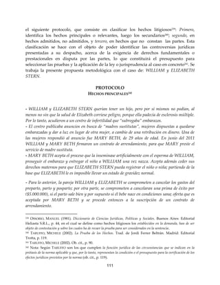 111
el siguiente protocolo, que consiste en clasificar los hechos litigiosos239
: Primero,
identifica los hechos principales o relevantes, luego los secundarios240
; segundo, en
hechos admitidos, no admitidos, y tercero, en hechos que no constan las partes. Esta
clasificación se hace con el objeto de poder identificar las controversias jurídicas
presentadas a su despacho, acerca de la exigencia de derechos fundamentales o
prestacionales en disputa por las partes, lo que constituirá el presupuesto para
seleccionar las pruebas y la aplicación de la ley o jurisprudencia al caso en concreto241. Se
trabaja la presente propuesta metodológica con el caso de: WILLIAM y ELIZABETH
STERN.
PROTOCOLO
HECHOS PRINCIPALES242
- WILLIAM y ELIZABETH STERN querían tener un hijo, pero por sí mismos no podían, al
menos no sin que la salud de Elizabeth corriese peligro, porque ella padecía de esclerosis múltiple.
Por lo tanto, acudieron a un centro de infertilidad que “subrogaba” embarazos.
- El centro publicaba anuncios en busca de “madres sustitutas”, mujeres dispuestas a quedarse
embarazadas y dar a luz en lugar de otra mujer, a cambio de una retribución en dinero. Una de
las mujeres respondió al anuncio fue MARY BETH, de 29 años de edad. En junio del 2011
WILLIAM y MARY BETH firmaron un contrato de arrendamiento, para que MARY preste el
servicio de madre sustituta.
- MARY BETH acepta el proceso que la inseminase artificialmente con el esperma de WILLIAM,
proseguir el embarazo y entregar el niño a WILLIAM una vez nazca. Acepta además ceder sus
derechos maternos para que ELIZABETH STERN pueda registrar el niño o niña; partiendo de la
base que ELIZABETH le es imposible llevar un estado de gravidez normal.
- Para lo anterior, la pareja WILLIAM y ELIZABETH se comprometen a cancelar los gastos del
preparto, parto y posparto; por otra parte, se comprometen a cancelaran una prima de éxito por
($5.000.000), si el parto sale bien y por supuesto si él bebe nace en condiciones sana; oferta que es
aceptada por MARY BETH y se procede entonces a la suscripción de un contrato de
arrendamiento.
239 OSSORIO, MANUEL (1981). Diccionario de Ciencias Jurídicas, Políticas y Sociales. Buenos Aires: Editorial
Heliasta S.R.L., p. 44, en el cual se define como hechos litigiosos los establecidos en la demanda, han de ser
objeto de contestación y sobre los cuales ha de recaer la prueba para ser considerados en la sentencia.
240 TARUFFO, MICHELE (2002). La Prueba de los Hechos. Trad. de Jordi Ferrer Beltrán. Madrid: Editorial
Trotta, p. 119.
241 TARUFFO, MICHELE (2002). Ob. cit., p. 90.
242 Nota: Según TARUFFO son los que cumplen la función jurídica de las circunstancias que se indican en la
prótasis de la norma aplicable y que, por lo tanto, representan la condición o el presupuesto para la verificación de los
efectos jurídicos previstos por la norma (ob. cit., p. 119).
 