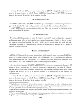 112
- En mayo de este año (2012) nace una precisa niña, los STERN anticipándose a la inminente
entrega de la que va a ser su hija, la llaman MELISSA. Sin embargo, MARY BETH ve que es
incapaz de separarse de la niña y decide quedarse con ella.
HECHOS SECUNDARIOS243
- WILLIAM y ELIZABETH STERN manifiestan que son una pareja (Compañeros permanentes
por más de dos años) de profesionales que vivía en tal ciudad, él es bioquímico, ella pediatra.
- MARY BETH, de 29 años de edad, que tiene dos hijos; era esposa de un trabajador de la
empresa municipal de basuras.
HECHOS ADMITIDOS244
-El centro publicaba anuncios en busca de “madres sustitutas”, mujeres dispuestas a quedarse
embarazadas y dar a luz en lugar de otra mujer, a cambio de una retribución en dinero. Una de
las mujeres respondió al anuncio fue MARY BETH, de 29 años de edad. En junio del 2011
WILLIAM y MARY BETH firmaron un contrato de arrendamiento, para que MARY preste el
servicio de madre sustituta.
HECHOS NO ADMITIDOS245
- MARY BETH acepta el proceso que la inseminase artificialmente con el esperma de WILLIAM,
proseguir el embarazo y entregar el niño a WILLIAM una vez nazca. Acepta además ceder sus
derechos maternos para que ELIZABETH STERN pueda registrar el niño o niña; partiendo de la
base que ELIZABETH le es imposible llevar un estado de gravidez normal.
- Para lo anterior, la pareja WILLIAM y ELIZABETH se comprometen a cancelar los gastos del
preparto, parto y posparto; por otra parte, se comprometen a cancelaran una prima de éxito por
($5.000.000), si el parto sale bien y por supuesto si él bebe nace en condiciones sana; oferta que es
aceptada por MARY BETH y se procede entonces a la suscripción de un contrato de
arrendamiento.
- En mayo de este año (2012) nace una precisa niña, los STERN anticipándose a la inminente
entrega de la que va a ser su hija, la llaman MELISSA. Sin embargo, MARY BETH ve que es
incapaz de separarse de la niña y decide quedarse con ella.
243 Según TARUFFO se distinguen de los hechos principales en la medida en que no reciben calificación jurídica
alguna. Estos hechos adquieren significado en el proceso sólo si de ellos se puede extraer algún argumento acerca de
la verdad o falsedad de un enunciado sobre un hecho principal (ob. cit., p. 120).
244 Son los hechos litigiosos de la demanda que, según el artículo 96-2 del Código General del Proceso, son
admitidos por las partes.
245 Son los hechos litigiosos de la demanda que son objeto de controversia, no son admitidos por una de
las partes, según el artículo 96-2 del Código General del Proceso.
 