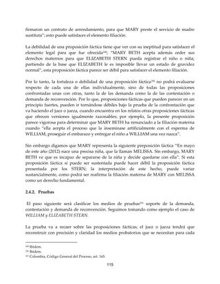 115
firmaron un contrato de arrendamiento, para que MARY preste el servicio de madre
sustituta”; esto puede satisfacer el elemento filiación.
La debilidad de una proposición fáctica tiene que ver con su ineptitud para satisfacer el
elemento legal para que fue ofrecida249; “MARY BETH acepta además ceder sus
derechos maternos para que ELIZABETH STERN pueda registrar el niño o niña;
partiendo de la base que ELIZABETH le es imposible llevar un estado de gravidez
normal”, esta proposición fáctica parece ser débil para satisfacer el elemento filiación.
Por lo tanto, la fortaleza o debilidad de una proposición fáctica250 no podrá evaluarse
respecto de cada una de ellas individualmente, sino de todas las proposiciones
confrontadas unas con otras, tanto la de las demanda como la de las contestación o
demanda de reconvención. Por lo que, proposiciones fácticas que pueden parecer en un
principio fuertes, pueden ir tornándose débiles bajo la prueba de la confrontación que
va haciendo el juez o jueza, cuando encuentra en los relatos otras proposiciones fácticas
que ofrecen versiones igualmente razonables; por ejemplo, la presente proposición
parece vigorosa para determinar que MARY BETH ha renunciado a la filiación materna
cuando “ella acepta el proceso que la inseminase artificialmente con el esperma de
WILLIAM, proseguir el embarazo y entregar el niño a WILLIAM una vez nazca”.
Sin embargo digamos que MARY representa la siguiente preposición fáctica “En mayo
de este año (2012) nace una precisa niña, que la llaman MELISSA. Sin embargo, MARY
BETH ve que es incapaz de separarse de la niña y decide quedarse con ella”. Si esta
proposición fáctica si puede ser sustentada puede hacer débil la proposición fáctica
presentada por los STERN; la interpretación de este hecho, puede variar
sustancialmente, como podrá ser reafirma la filiación materna de MARY con MELISSA
como un derecho fundamental.
2.4.2. Pruebas
El paso siguiente será clasificar los medios de pruebas251
soporte de la demanda,
contestación y demanda de reconvención. Seguimos tomando como ejemplo el caso de
WILLIAM y ELIZABETH STERN.
La prueba va a recaer sobre las proposiciones fácticas; el juez o jueza tendrá que
reconstruir con precisión y claridad los medios probatorios que se necesitan para cada
249 Ibídem.
250 Ibìdem.
251 Colombia, Código General del Proceso, art. 165.
 