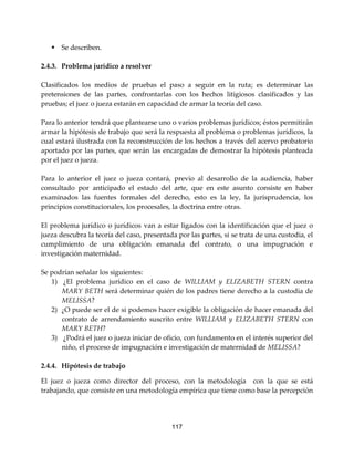 117
 Se describen.
2.4.3. Problema jurídico a resolver
Clasificados los medios de pruebas el paso a seguir en la ruta; es determinar las
pretensiones de las partes, confrontarlas con los hechos litigiosos clasificados y las
pruebas; el juez o jueza estarán en capacidad de armar la teoría del caso.
Para lo anterior tendrá que plantearse uno o varios problemas jurídicos; éstos permitirán
armar la hipótesis de trabajo que será la respuesta al problema o problemas jurídicos, la
cual estará ilustrada con la reconstrucción de los hechos a través del acervo probatorio
aportado por las partes, que serán las encargadas de demostrar la hipótesis planteada
por el juez o jueza.
Para lo anterior el juez o jueza contará, previo al desarrollo de la audiencia, haber
consultado por anticipado el estado del arte, que en este asunto consiste en haber
examinados las fuentes formales del derecho, esto es la ley, la jurisprudencia, los
principios constitucionales, los procesales, la doctrina entre otras.
El problema jurídico o jurídicos van a estar ligados con la identificación que el juez o
jueza descubra la teoría del caso, presentada por las partes, si se trata de una custodia, el
cumplimiento de una obligación emanada del contrato, o una impugnación e
investigación maternidad.
Se podrían señalar los siguientes:
1) ¿El problema jurídico en el caso de WILLIAM y ELIZABETH STERN contra
MARY BETH será determinar quién de los padres tiene derecho a la custodia de
MELISSA?
2) ¿O puede ser el de si podemos hacer exigible la obligación de hacer emanada del
contrato de arrendamiento suscrito entre WILLIAM y ELIZABETH STERN con
MARY BETH?
3) ¿Podrá el juez o jueza iniciar de oficio, con fundamento en el interés superior del
niño, el proceso de impugnación e investigación de maternidad de MELISSA?
2.4.4. Hipótesis de trabajo
El juez o jueza como director del proceso, con la metodología con la que se está
trabajando, que consiste en una metodología empírica que tiene como base la percepción
 